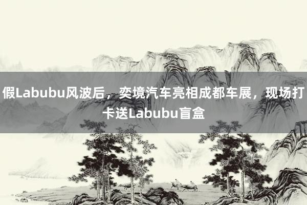 假Labubu风波后，奕境汽车亮相成都车展，现场打卡送Labubu盲盒
