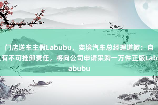 门店送车主假Labubu，奕境汽车总经理道歉：自己负有不可推卸责任，将向公司申请采购一万件正版Labubu
