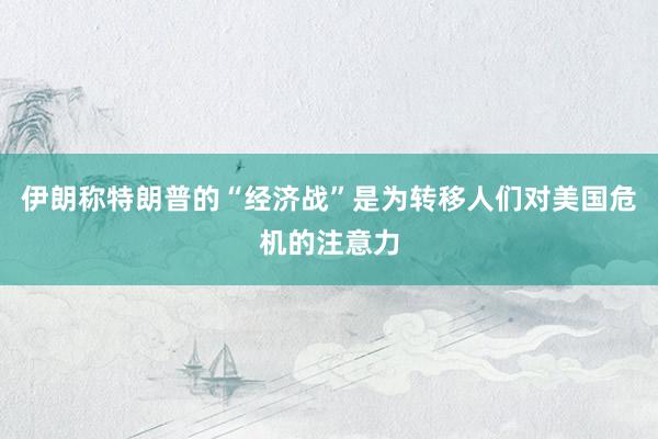 伊朗称特朗普的“经济战”是为转移人们对美国危机的注意力
