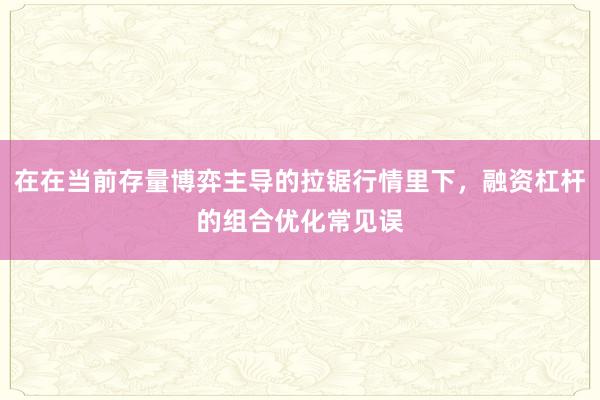 在在当前存量博弈主导的拉锯行情里下，融资杠杆的组合优化常见误