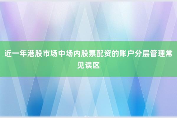 近一年港股市场中场内股票配资的账户分层管理常见误区