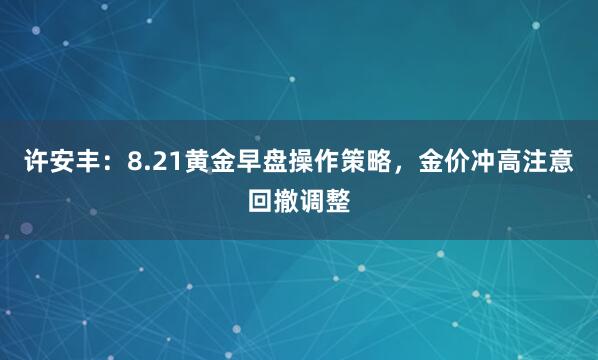 许安丰：8.21黄金早盘操作策略，金价冲高注意回撤调整