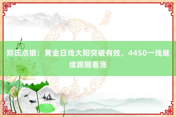 郑氏点银：黄金日线大阳突破有效，4450一线继续跟随看涨