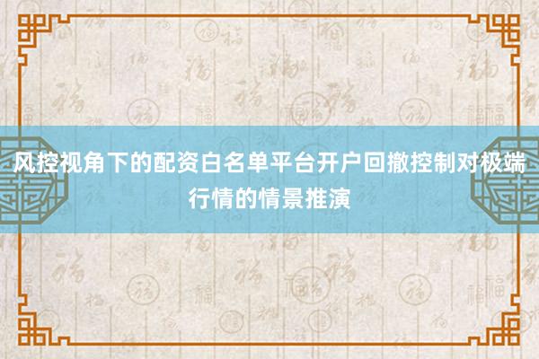 风控视角下的配资白名单平台开户回撤控制对极端行情的情景推演