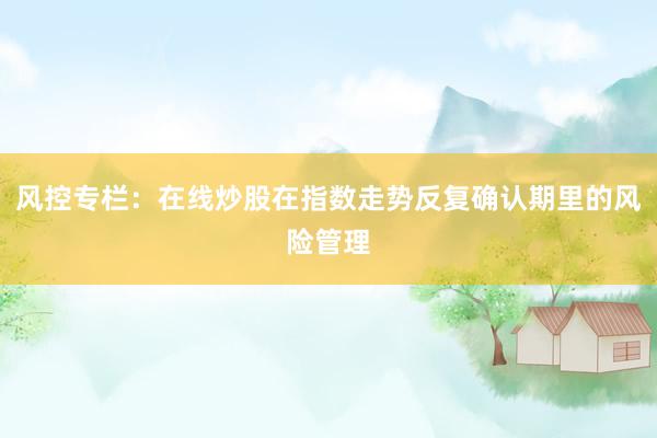 风控专栏：在线炒股在指数走势反复确认期里的风险管理