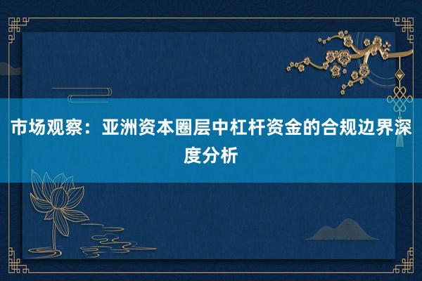 市场观察：亚洲资本圈层中杠杆资金的合规边界深度分析