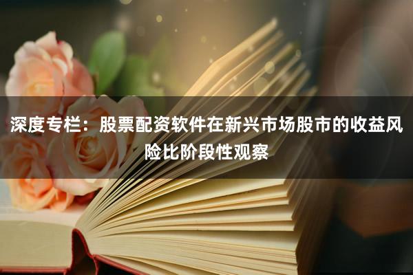 深度专栏：股票配资软件在新兴市场股市的收益风险比阶段性观察