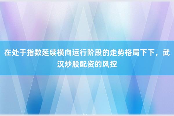 在处于指数延续横向运行阶段的走势格局下下，武汉炒股配资的风控