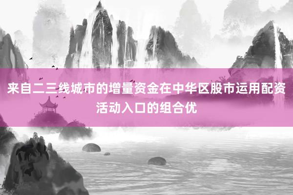 来自二三线城市的增量资金在中华区股市运用配资活动入口的组合优