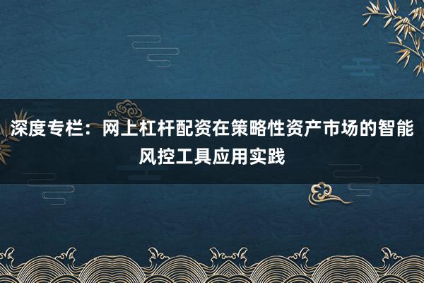 深度专栏：网上杠杆配资在策略性资产市场的智能风控工具应用实践