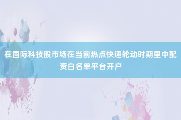 在国际科技股市场在当前热点快速轮动时期里中配资白名单平台开户