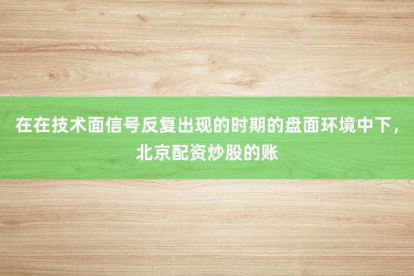 在在技术面信号反复出现的时期的盘面环境中下，北京配资炒股的账