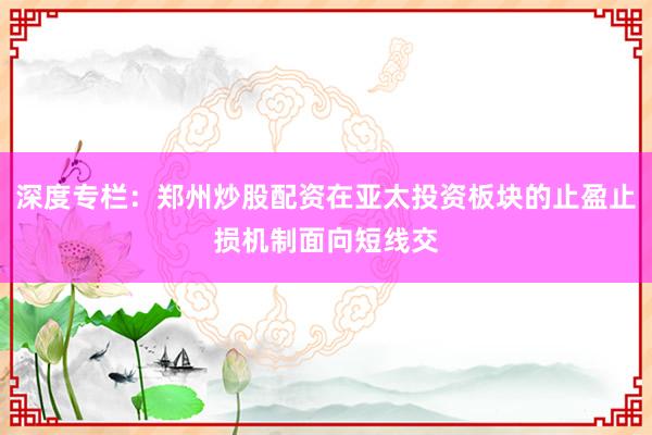 深度专栏：郑州炒股配资在亚太投资板块的止盈止损机制面向短线交