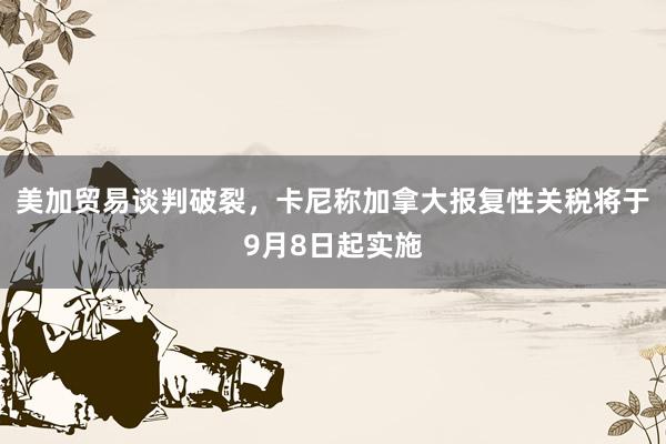 美加贸易谈判破裂，卡尼称加拿大报复性关税将于9月8日起实施
