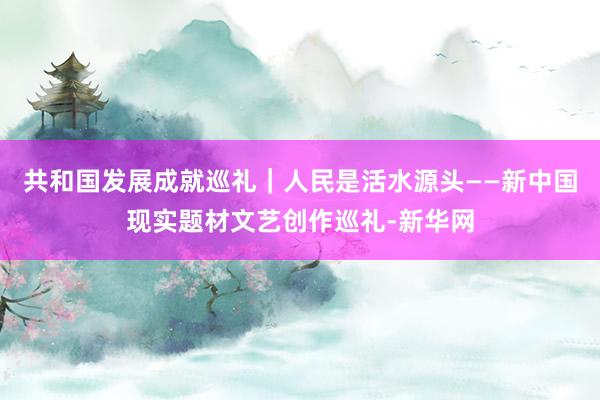 共和国发展成就巡礼｜人民是活水源头——新中国现实题材文艺创作巡礼-新华网
