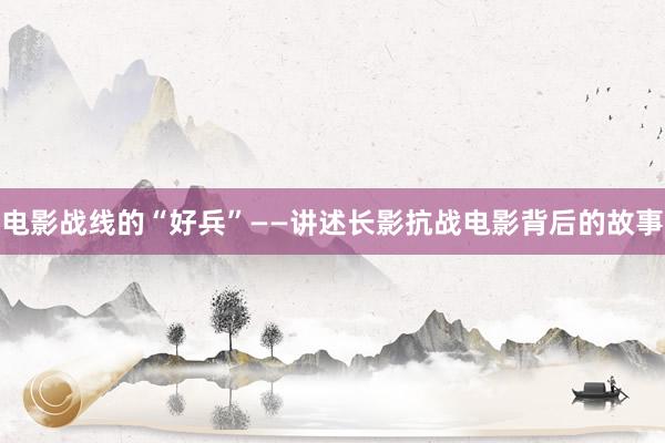 电影战线的“好兵”——讲述长影抗战电影背后的故事