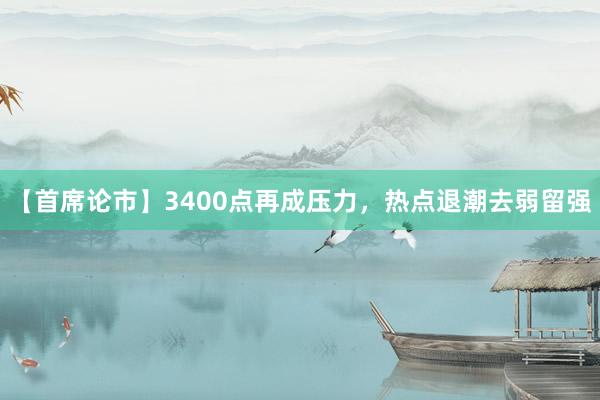 【首席论市】3400点再成压力，热点退潮去弱留强