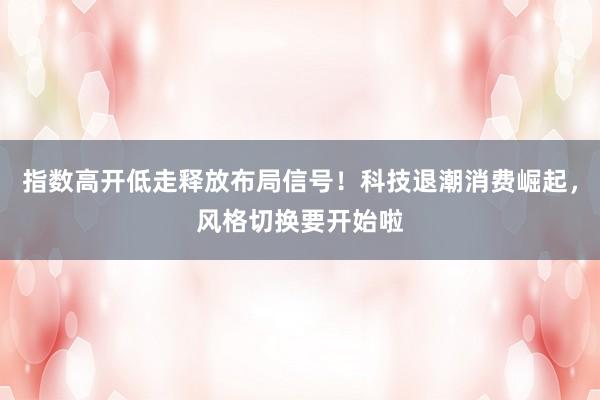 指数高开低走释放布局信号！科技退潮消费崛起，风格切换要开始啦