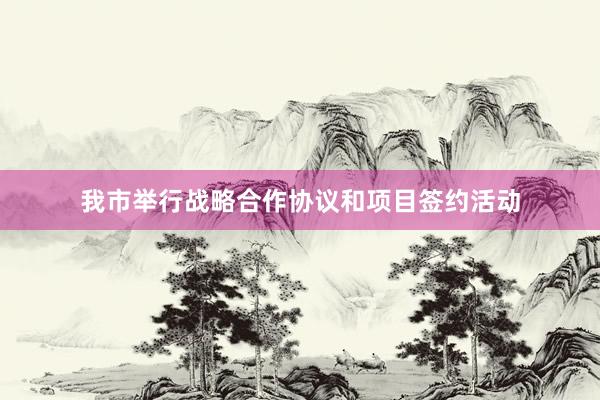 我市举行战略合作协议和项目签约活动