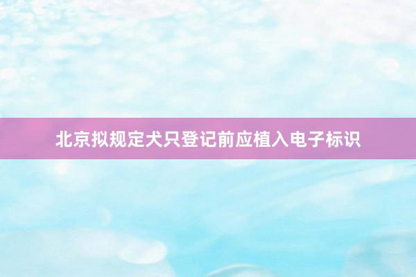 北京拟规定犬只登记前应植入电子标识
