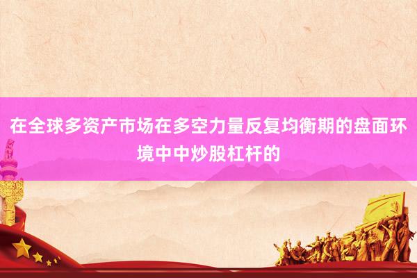在全球多资产市场在多空力量反复均衡期的盘面环境中中炒股杠杆的