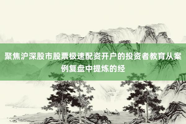 聚焦沪深股市股票极速配资开户的投资者教育从案例复盘中提炼的经