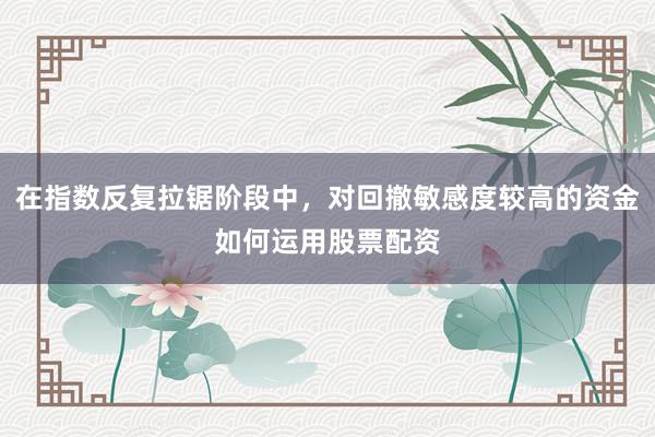 在指数反复拉锯阶段中，对回撤敏感度较高的资金如何运用股票配资