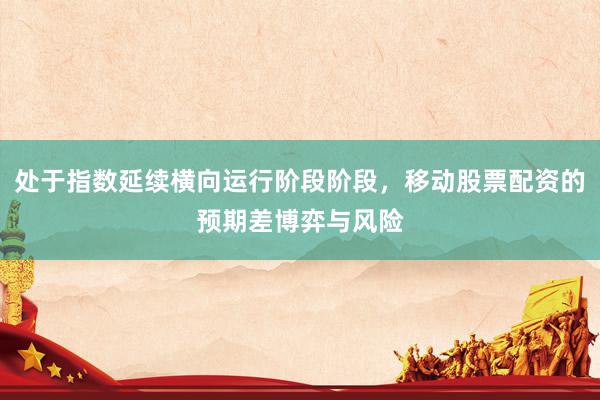 处于指数延续横向运行阶段阶段，移动股票配资的预期差博弈与风险