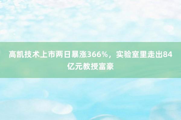 高凯技术上市两日暴涨366%，实验室里走出84亿元教授富豪