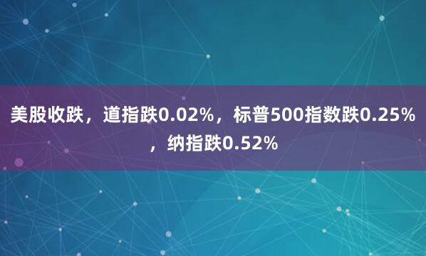美股收跌，道指跌0.02%，标普500指数跌0.25%，纳指跌0.52%