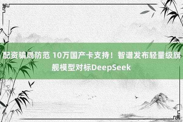 配资骗局防范 10万国产卡支持！智谱发布轻量级旗舰模型对标DeepSeek