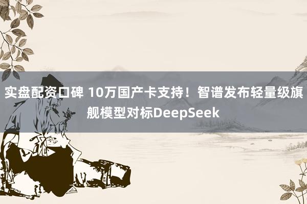 实盘配资口碑 10万国产卡支持！智谱发布轻量级旗舰模型对标DeepSeek