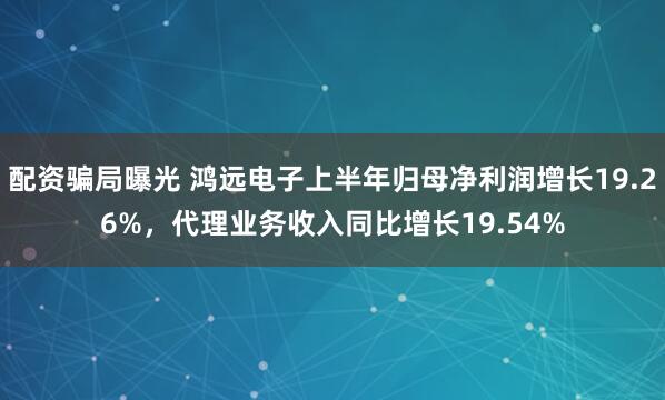 配资骗局曝光 鸿远电子上半年归母净利润增长19.26%，代理业务收入同比增长19.54%