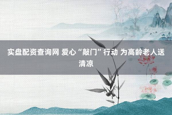 实盘配资查询网 爱心“敲门”行动 为高龄老人送清凉