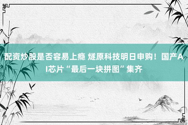 配资炒股是否容易上瘾 燧原科技明日申购！国产AI芯片“最后一块拼图”集齐
