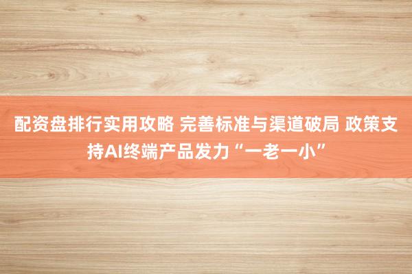 配资盘排行实用攻略 完善标准与渠道破局 政策支持AI终端产品发力“一老一小”