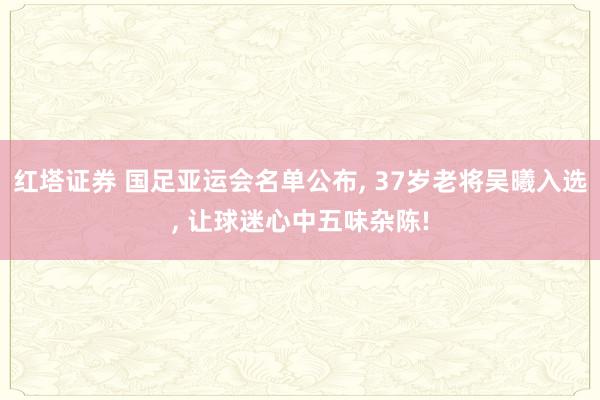 红塔证券 国足亚运会名单公布, 37岁老将吴曦入选, 让球迷心中五味杂陈!