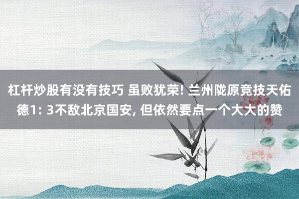杠杆炒股有没有技巧 虽败犹荣! 兰州陇原竞技天佑德1: 3不敌北京国安, 但依然要点一个大大的赞