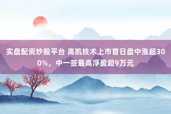 实盘配资炒股平台 高凯技术上市首日盘中涨超300%，中一签最高浮盈超9万元