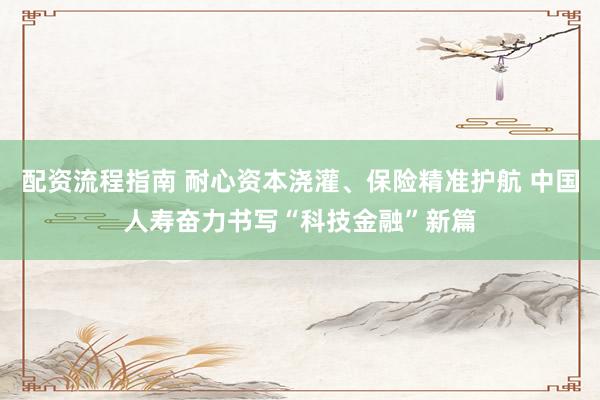 配资流程指南 耐心资本浇灌、保险精准护航 中国人寿奋力书写“科技金融”新篇