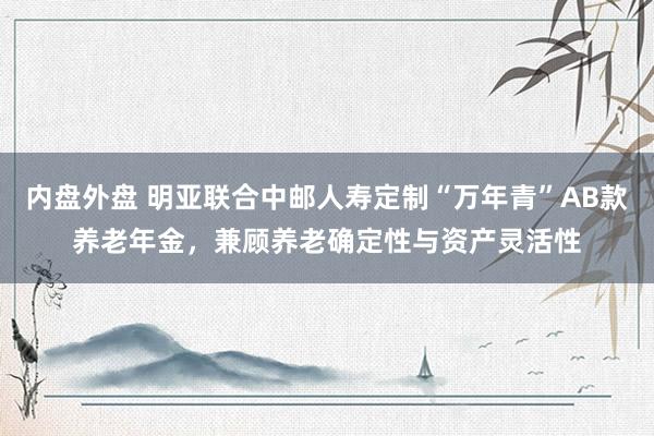 内盘外盘 明亚联合中邮人寿定制“万年青”AB款养老年金，兼顾养老确定性与资产灵活性