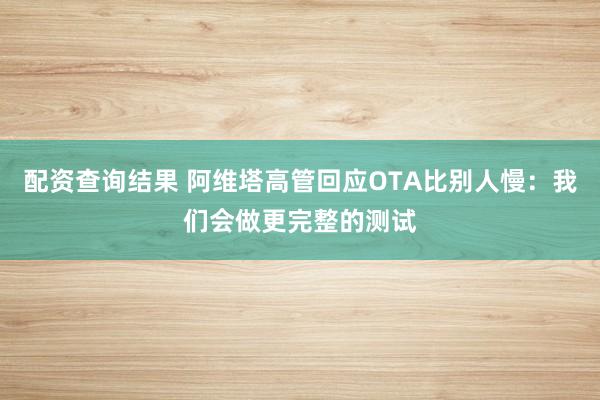 配资查询结果 阿维塔高管回应OTA比别人慢：我们会做更完整的测试