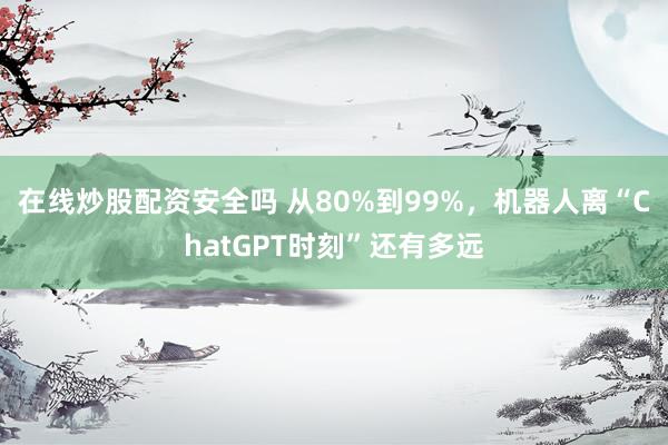 在线炒股配资安全吗 从80%到99%，机器人离“ChatGPT时刻”还有多远
