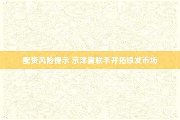 配资风险提示 京津冀联手开拓银发市场