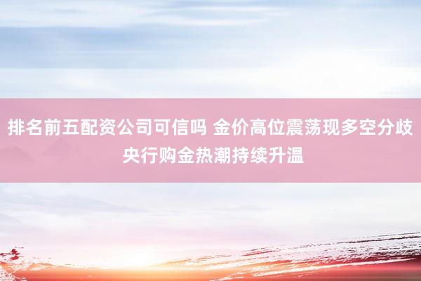 排名前五配资公司可信吗 金价高位震荡现多空分歧 央行购金热潮持续升温