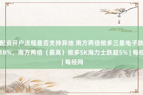 配资开户流程是否支持异地 南方两倍做多三星电子跌超18%，南方两倍（最高）做多SK海力士跌超5% | 每经网