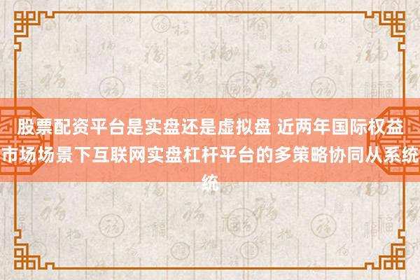 股票配资平台是实盘还是虚拟盘 近两年国际权益市场场景下互联网实盘杠杆平台的多策略协同从系统