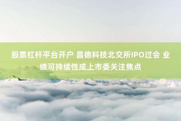股票杠杆平台开户 昌德科技北交所IPO过会 业绩可持续性成上市委关注焦点