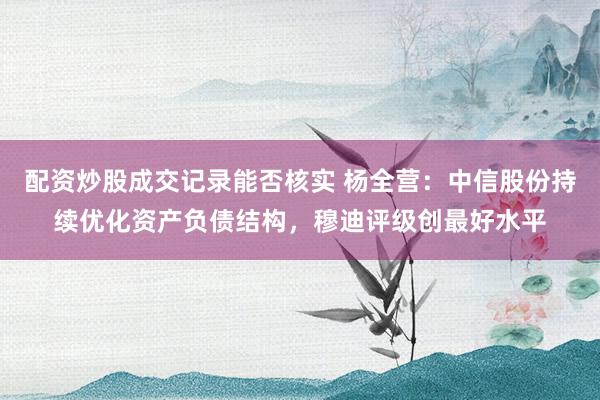配资炒股成交记录能否核实 杨全营：中信股份持续优化资产负债结构，穆迪评级创最好水平