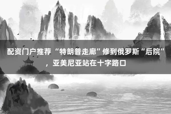 配资门户推荐 “特朗普走廊”修到俄罗斯“后院”，亚美尼亚站在十字路口